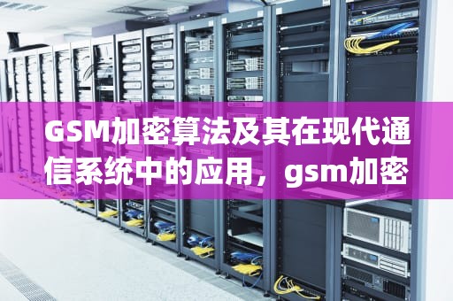GSM加密算法及其在现代通信系统中的应用，gsm加密算法有哪些