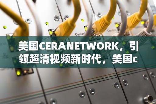 美国CERANETWORK，引领超清视频新时代，美国ceranetwork超清免费sort