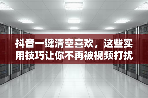 抖音一键清空喜欢，这些实用技巧让你不再被视频打扰，抖音怎么一键清空喜欢和收藏