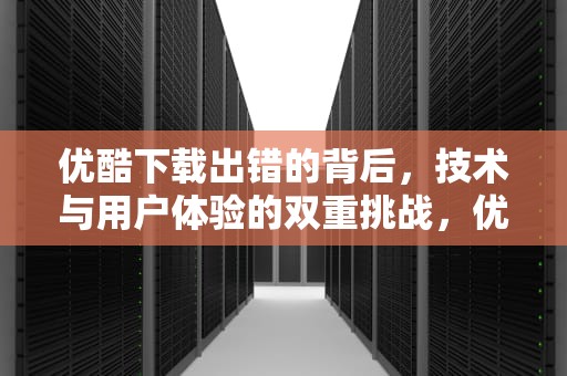 优酷下载出错的背后，技术与用户体验的双重挑战，优酷下载出错解决办法