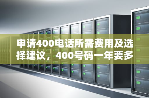 申请400电话所需费用及选择建议，400号码一年要多少钱