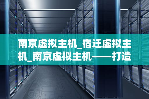 南京虚拟主机_宿迁虚拟主机_南京虚拟主机——打造稳定高效的网络环境