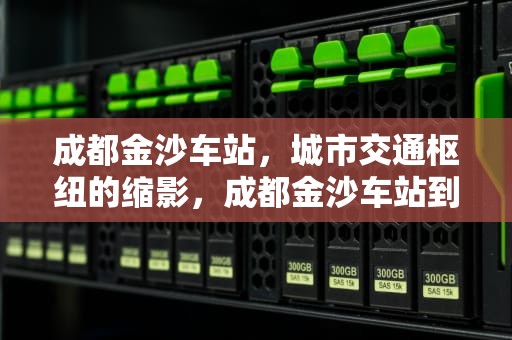 成都金沙车站，城市交通枢纽的缩影，成都金沙车站到天府机场大巴时刻表查询