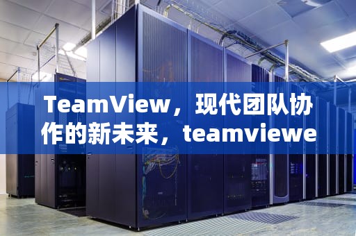 TeamView，现代团队协作的新未来，teamviewer