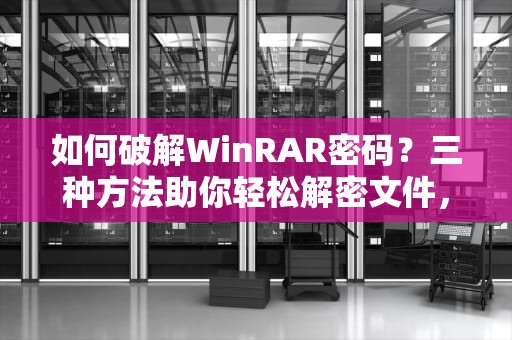 如何破解WinRAR密码？三种方法助你轻松解密文件，winrar密码破解的最好办法
