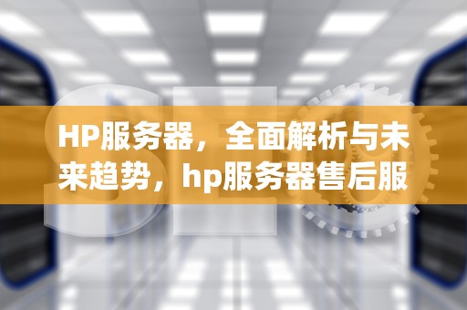 HP服务器，全面解析与未来趋势，hp服务器售后服务电话