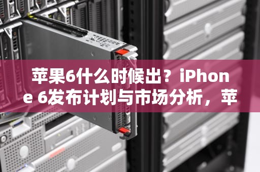 苹果6什么时候出？iPhone 6发布计划与市场分析，苹果6什么时候出的多少钱