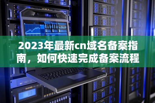 2023年最新cn域名备案指南，如何快速完成备案流程？cn域名备案吿