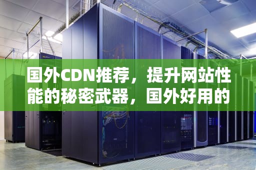 国外CDN推荐，提升网站性能的秘密武器，国外好用的cdn