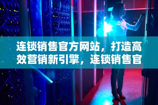 连锁销售官方网站，打造高效营销新引擎，连锁销售官方网站有哪些
