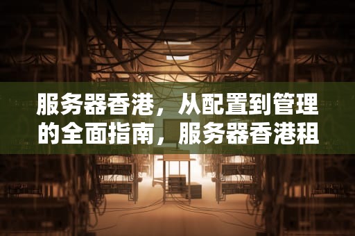服务器香港，从配置到管理的全面指南，服务器香港租用