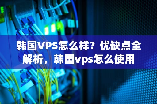 韩国VPS怎么样？优缺点全解析，韩国vps怎么使用
