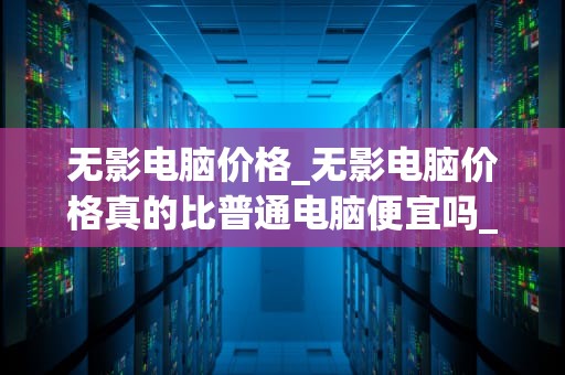 无影电脑价格_无影电脑价格真的比普通电脑便宜吗_无影电脑价格及其影响因素分析