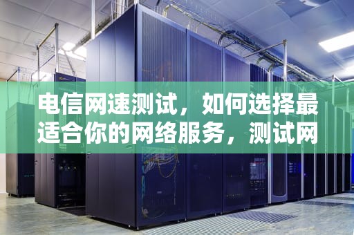 电信网速测试，如何选择最适合你的网络服务，测试网速电信怎么测