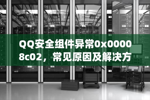 QQ安全组件异常0x00008c02，常见原因及解决方法，qq提示安全组件异常