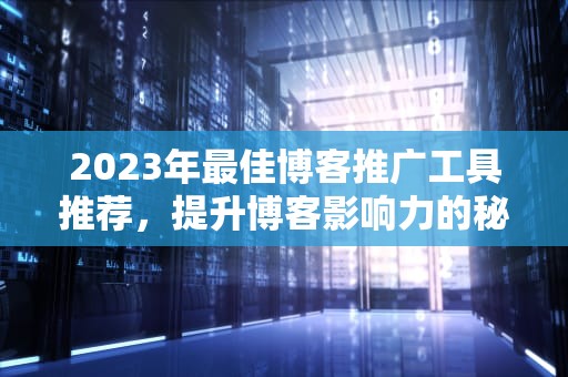 2023年最佳博客推广工具推荐，提升博客影响力的秘密武器，博客推广工具是什么