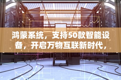 鸿蒙系统，支持50款智能设备，开启万物互联新时代，鸿蒙系统支持50个型号的手机