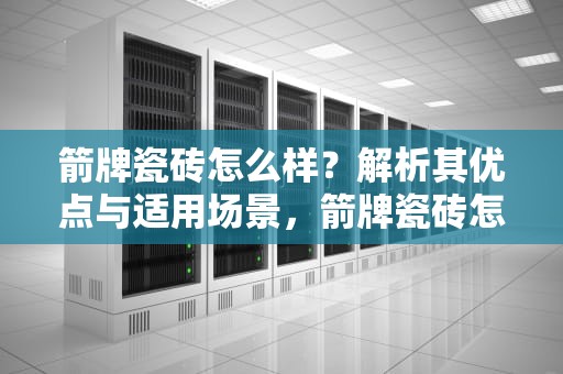 箭牌瓷砖怎么样？解析其优点与适用场景，箭牌瓷砖怎么样好不好