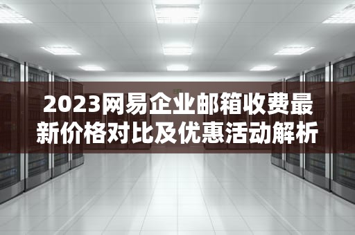 2023网易企业邮箱收费最新价格对比及优惠活动解析，网易企业邮箱收费标准是多少