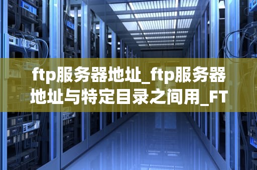 ftp服务器地址_ftp服务器地址与特定目录之间用_FTP服务器地址及其重要性