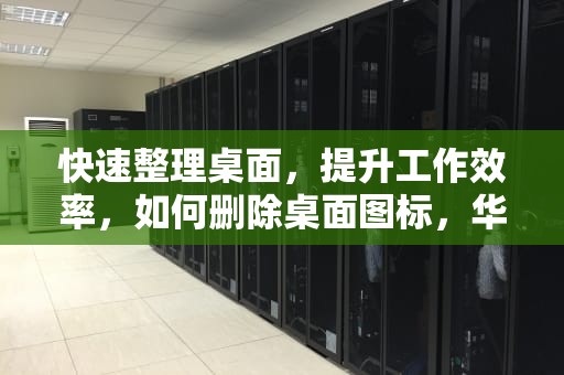 快速整理桌面，提升工作效率，如何删除桌面图标，华为手机如何删除桌面图标