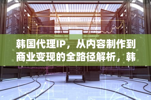 韩国代理IP，从内容制作到商业变现的全路径解析，韩国代理ip地址