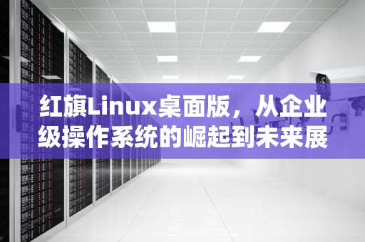 红旗Linux桌面版，从企业级操作系统的崛起到未来展望，红旗Linux桌面版4.0说明书
