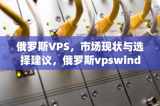 俄罗斯VPS，市场现状与选择建议，俄罗斯vpswindows