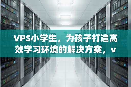 VPS小学生，为孩子打造高效学习环境的解决方案，vps小学生测评