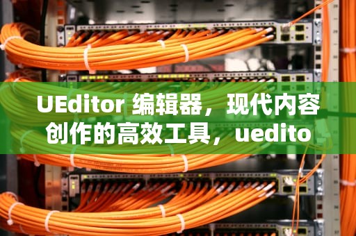UEditor 编辑器，现代内容创作的高效工具，ueditor编辑器漏洞