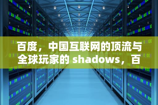 百度，中国互联网的顶流与全球玩家的 shadows，百度是中国的吗还是美国