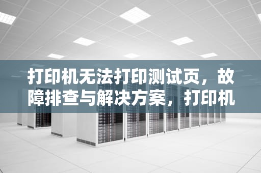 打印机无法打印测试页,故障排查与解决方案,打印机无法打印测试页是怎么回事 打印机无法打印测试页,故障排查与解决方案,打印机无法打印测试页是怎么回事
