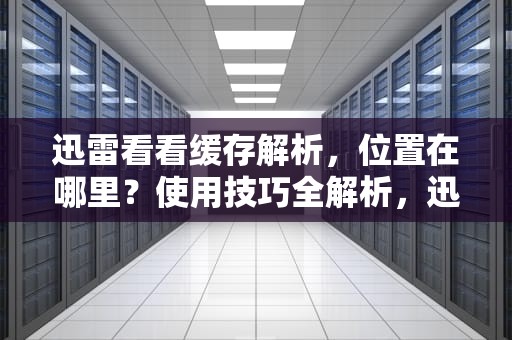 迅雷看看缓存解析，位置在哪里？使用技巧全解析，迅雷看看缓存文件在哪