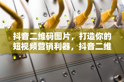 抖音二维码图片,打造你的短视频营销利器,抖音二维码图片大全 抖音二维码图片,打造你的短视频营销利器,抖音二维码图片大全