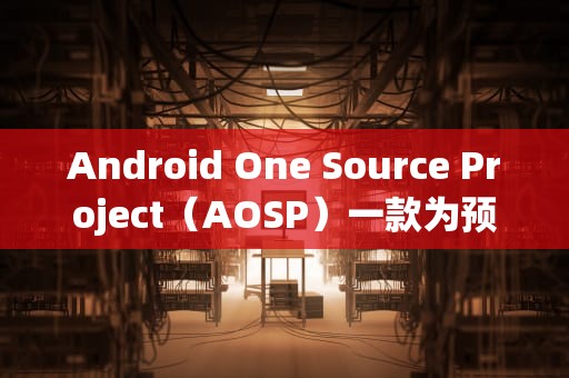 Android One Source Project（AOSP）一款为预算有限用户量身定制的Android设备，aosp和安卓区别