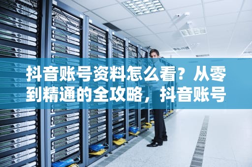 抖音账号资料怎么看？从零到精通的全攻略，抖音账号资料怎么看不到