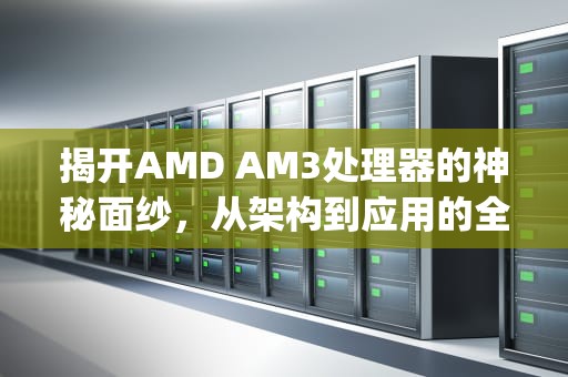 揭开AMD AM3处理器的神秘面纱，从架构到应用的全面解析，am3cpu有哪些型号