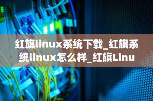 红旗linux系统下载_红旗系统linux怎么样_红旗Linux系统下载与安装指南