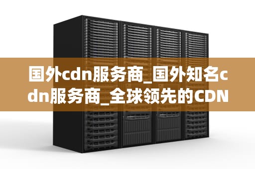 国外cdn服务商_国外知名cdn服务商_全球领先的CDN服务商：赋能企业提升用户体验