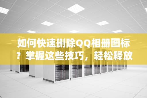如何快速删除QQ相册图标？掌握这些技巧，轻松释放空间！怎样熄灭qq相册图标显示