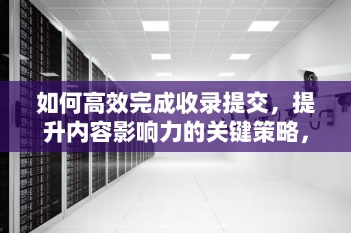 如何高效完成收录提交，提升内容影响力的关键策略，百度网站收录提交
