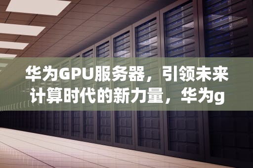华为GPU服务器，引领未来计算时代的新力量，华为gpu服务器价格