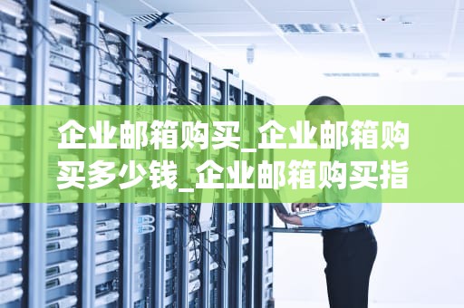企业邮箱购买_企业邮箱购买多少钱_企业邮箱购买指南