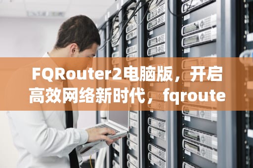 FQRouter2电脑版，开启高效网络新时代，fqrouter2最新版