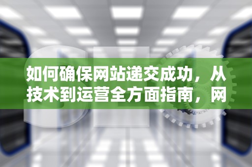 如何确保网站递交成功，从技术到运营全方面指南，网站递交入党申请的家庭住址