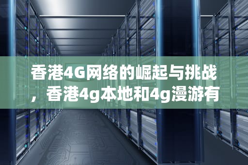 香港4G网络的崛起与挑战，香港4g本地和4g漫游有什么区别