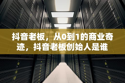 抖音老板，从0到1的商业奇迹，抖音老板创始人是谁