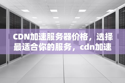 CDN加速服务器价格，选择最适合你的服务，cdn加速服务器多少钱一台