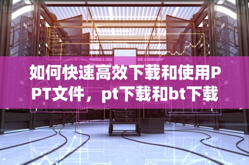 如何快速高效下载和使用PPT文件，pt下载和bt下载的区别