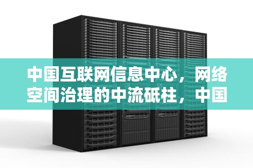 中国互联网信息中心，网络空间治理的中流砥柱，中国互联网信息中心发布报告显示,截止